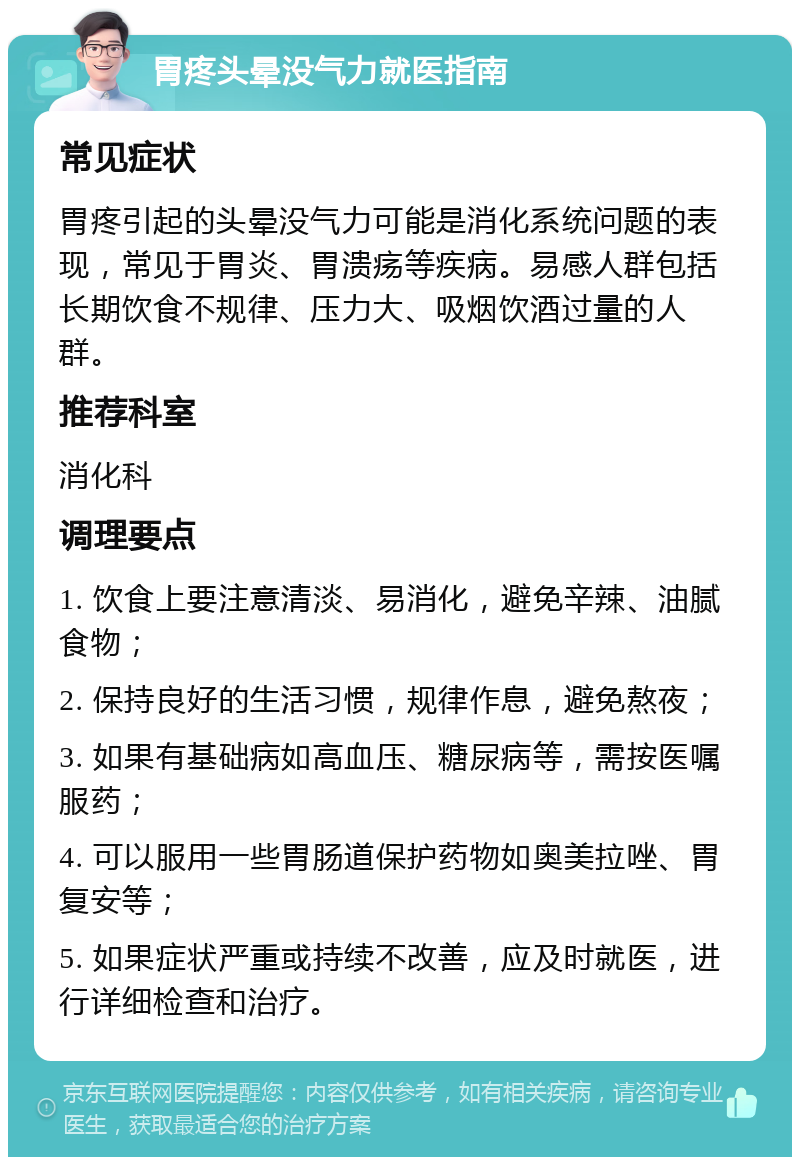 胃疼头晕没气力就医指南 常见症状 胃疼引起的头晕没气力可能是消化系统问题的表现，常见于胃炎、胃溃疡等疾病。易感人群包括长期饮食不规律、压力大、吸烟饮酒过量的人群。 推荐科室 消化科 调理要点 1. 饮食上要注意清淡、易消化，避免辛辣、油腻食物； 2. 保持良好的生活习惯，规律作息，避免熬夜； 3. 如果有基础病如高血压、糖尿病等，需按医嘱服药； 4. 可以服用一些胃肠道保护药物如奥美拉唑、胃复安等； 5. 如果症状严重或持续不改善，应及时就医，进行详细检查和治疗。