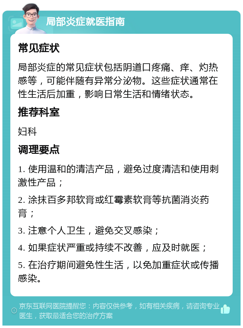 局部炎症就医指南 常见症状 局部炎症的常见症状包括阴道口疼痛、痒、灼热感等，可能伴随有异常分泌物。这些症状通常在性生活后加重，影响日常生活和情绪状态。 推荐科室 妇科 调理要点 1. 使用温和的清洁产品，避免过度清洁和使用刺激性产品； 2. 涂抹百多邦软膏或红霉素软膏等抗菌消炎药膏； 3. 注意个人卫生，避免交叉感染； 4. 如果症状严重或持续不改善，应及时就医； 5. 在治疗期间避免性生活，以免加重症状或传播感染。