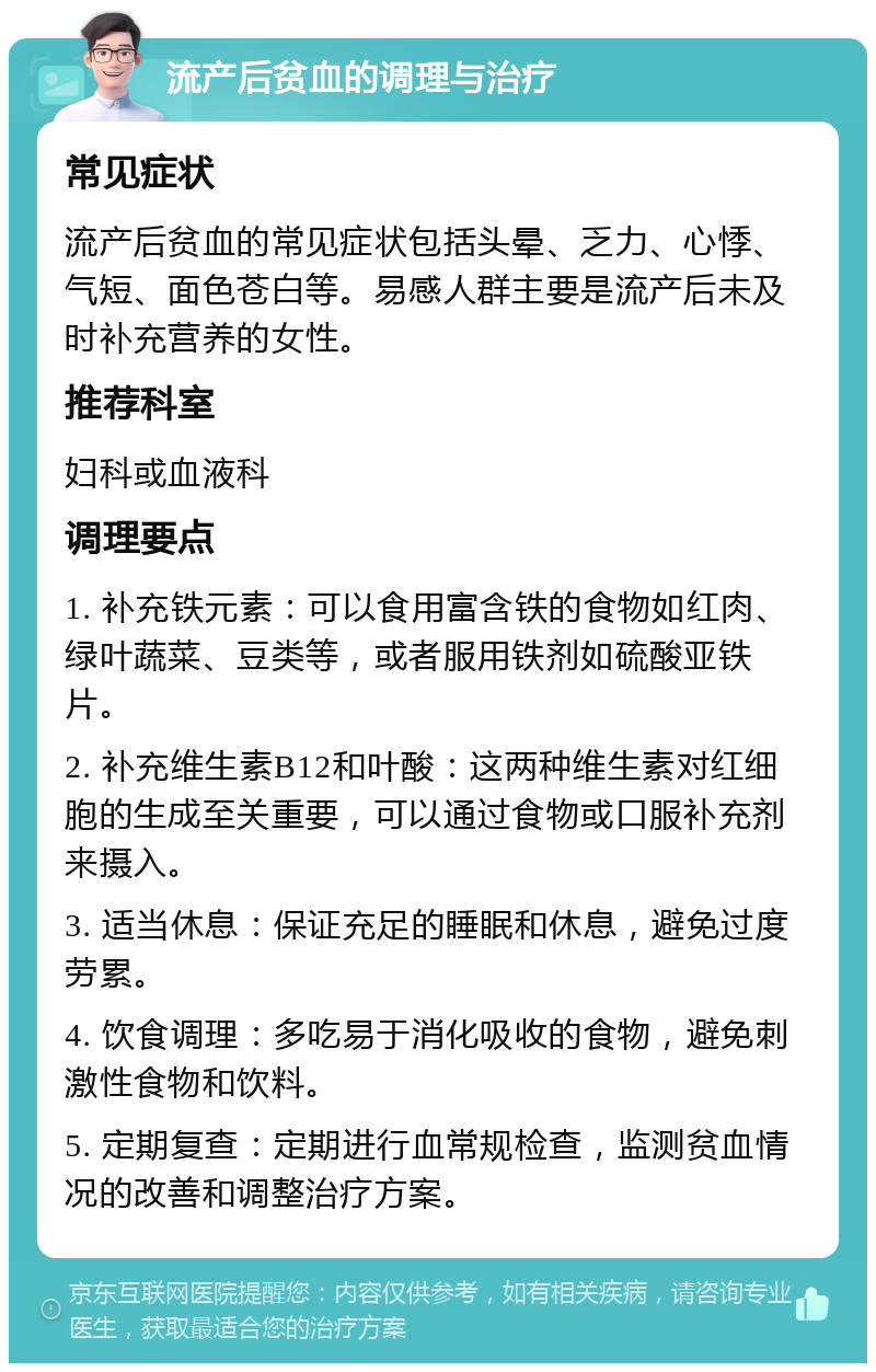 流产后贫血的调理与治疗 常见症状 流产后贫血的常见症状包括头晕、乏力、心悸、气短、面色苍白等。易感人群主要是流产后未及时补充营养的女性。 推荐科室 妇科或血液科 调理要点 1. 补充铁元素：可以食用富含铁的食物如红肉、绿叶蔬菜、豆类等，或者服用铁剂如硫酸亚铁片。 2. 补充维生素B12和叶酸：这两种维生素对红细胞的生成至关重要，可以通过食物或口服补充剂来摄入。 3. 适当休息：保证充足的睡眠和休息，避免过度劳累。 4. 饮食调理：多吃易于消化吸收的食物，避免刺激性食物和饮料。 5. 定期复查：定期进行血常规检查，监测贫血情况的改善和调整治疗方案。