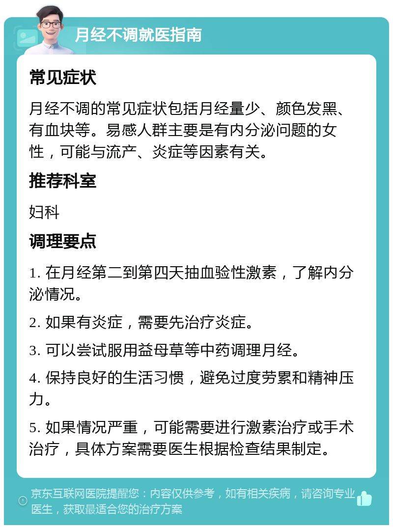 月经不调就医指南 常见症状 月经不调的常见症状包括月经量少、颜色发黑、有血块等。易感人群主要是有内分泌问题的女性，可能与流产、炎症等因素有关。 推荐科室 妇科 调理要点 1. 在月经第二到第四天抽血验性激素，了解内分泌情况。 2. 如果有炎症，需要先治疗炎症。 3. 可以尝试服用益母草等中药调理月经。 4. 保持良好的生活习惯，避免过度劳累和精神压力。 5. 如果情况严重，可能需要进行激素治疗或手术治疗，具体方案需要医生根据检查结果制定。