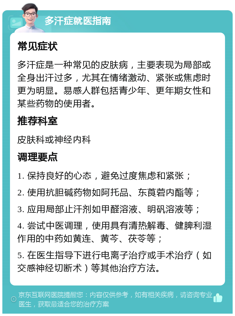 多汗症就医指南 常见症状 多汗症是一种常见的皮肤病，主要表现为局部或全身出汗过多，尤其在情绪激动、紧张或焦虑时更为明显。易感人群包括青少年、更年期女性和某些药物的使用者。 推荐科室 皮肤科或神经内科 调理要点 1. 保持良好的心态，避免过度焦虑和紧张； 2. 使用抗胆碱药物如阿托品、东莨菪内酯等； 3. 应用局部止汗剂如甲醛溶液、明矾溶液等； 4. 尝试中医调理，使用具有清热解毒、健脾利湿作用的中药如黄连、黄芩、茯苓等； 5. 在医生指导下进行电离子治疗或手术治疗（如交感神经切断术）等其他治疗方法。