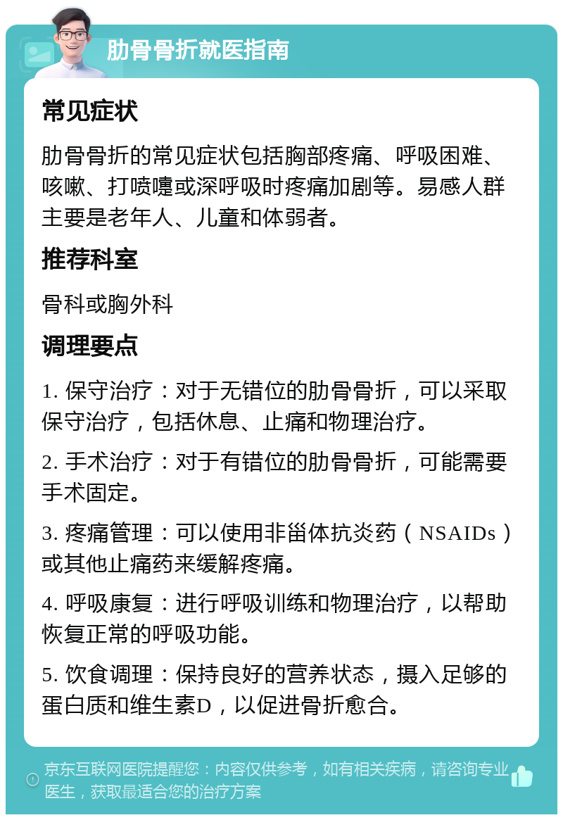 肋骨骨折就医指南 常见症状 肋骨骨折的常见症状包括胸部疼痛、呼吸困难、咳嗽、打喷嚏或深呼吸时疼痛加剧等。易感人群主要是老年人、儿童和体弱者。 推荐科室 骨科或胸外科 调理要点 1. 保守治疗：对于无错位的肋骨骨折，可以采取保守治疗，包括休息、止痛和物理治疗。 2. 手术治疗：对于有错位的肋骨骨折，可能需要手术固定。 3. 疼痛管理：可以使用非甾体抗炎药（NSAIDs）或其他止痛药来缓解疼痛。 4. 呼吸康复：进行呼吸训练和物理治疗，以帮助恢复正常的呼吸功能。 5. 饮食调理：保持良好的营养状态，摄入足够的蛋白质和维生素D，以促进骨折愈合。