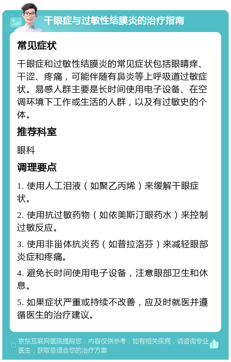 干眼症与过敏性结膜炎的治疗指南 常见症状 干眼症和过敏性结膜炎的常见症状包括眼睛痒、干涩、疼痛，可能伴随有鼻炎等上呼吸道过敏症状。易感人群主要是长时间使用电子设备、在空调环境下工作或生活的人群，以及有过敏史的个体。 推荐科室 眼科 调理要点 1. 使用人工泪液（如聚乙丙烯）来缓解干眼症状。 2. 使用抗过敏药物（如依美斯汀眼药水）来控制过敏反应。 3. 使用非甾体抗炎药（如普拉洛芬）来减轻眼部炎症和疼痛。 4. 避免长时间使用电子设备，注意眼部卫生和休息。 5. 如果症状严重或持续不改善，应及时就医并遵循医生的治疗建议。