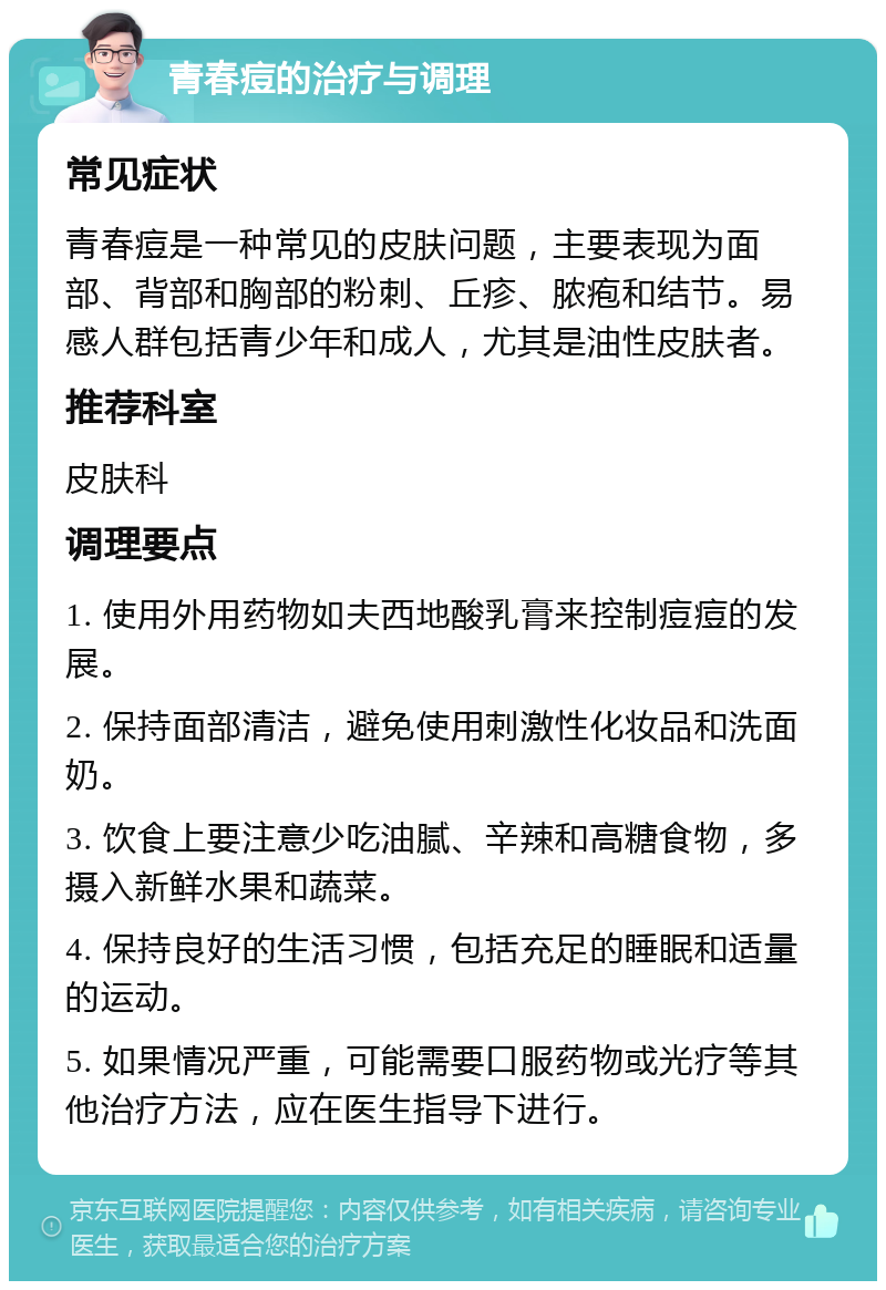 青春痘的治疗与调理 常见症状 青春痘是一种常见的皮肤问题，主要表现为面部、背部和胸部的粉刺、丘疹、脓疱和结节。易感人群包括青少年和成人，尤其是油性皮肤者。 推荐科室 皮肤科 调理要点 1. 使用外用药物如夫西地酸乳膏来控制痘痘的发展。 2. 保持面部清洁，避免使用刺激性化妆品和洗面奶。 3. 饮食上要注意少吃油腻、辛辣和高糖食物，多摄入新鲜水果和蔬菜。 4. 保持良好的生活习惯，包括充足的睡眠和适量的运动。 5. 如果情况严重，可能需要口服药物或光疗等其他治疗方法，应在医生指导下进行。