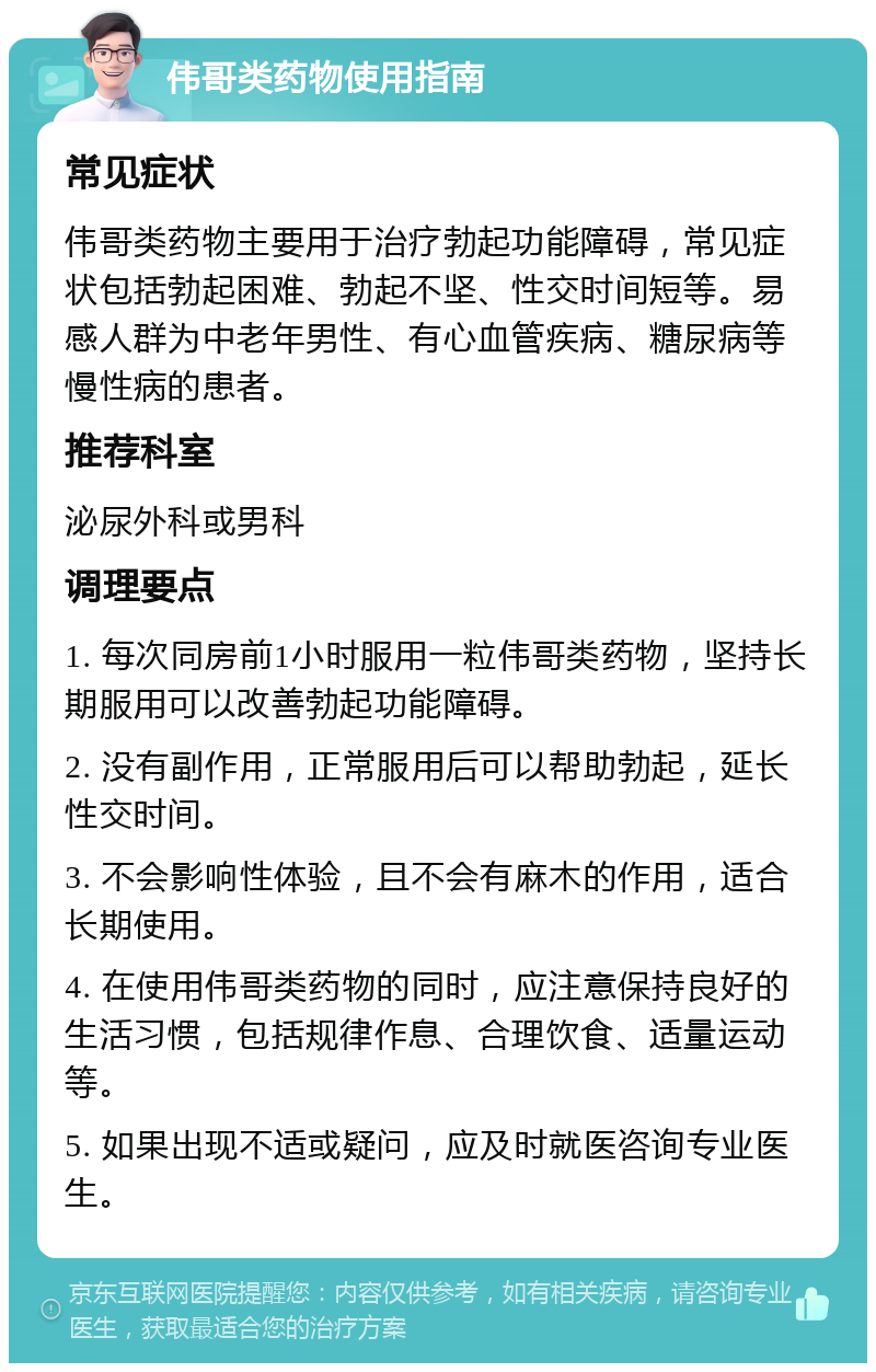 伟哥类药物使用指南 常见症状 伟哥类药物主要用于治疗勃起功能障碍，常见症状包括勃起困难、勃起不坚、性交时间短等。易感人群为中老年男性、有心血管疾病、糖尿病等慢性病的患者。 推荐科室 泌尿外科或男科 调理要点 1. 每次同房前1小时服用一粒伟哥类药物，坚持长期服用可以改善勃起功能障碍。 2. 没有副作用，正常服用后可以帮助勃起，延长性交时间。 3. 不会影响性体验，且不会有麻木的作用，适合长期使用。 4. 在使用伟哥类药物的同时，应注意保持良好的生活习惯，包括规律作息、合理饮食、适量运动等。 5. 如果出现不适或疑问，应及时就医咨询专业医生。