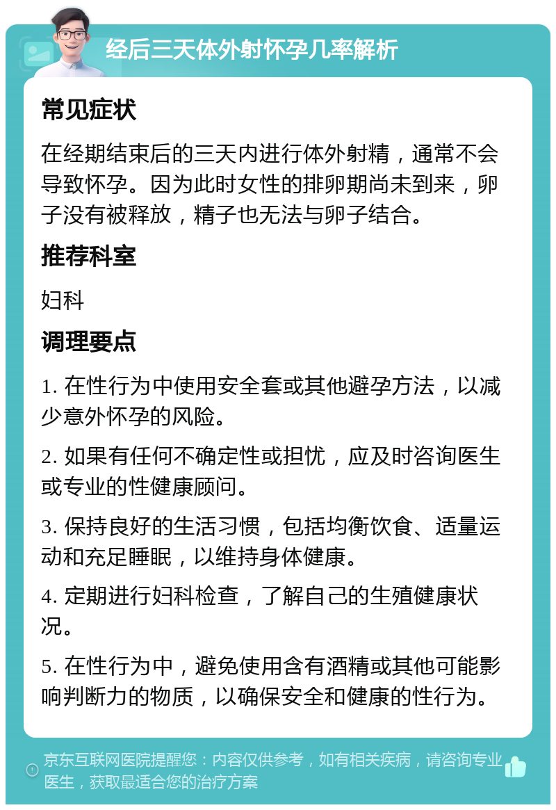 经后三天体外射怀孕几率解析 常见症状 在经期结束后的三天内进行体外射精，通常不会导致怀孕。因为此时女性的排卵期尚未到来，卵子没有被释放，精子也无法与卵子结合。 推荐科室 妇科 调理要点 1. 在性行为中使用安全套或其他避孕方法，以减少意外怀孕的风险。 2. 如果有任何不确定性或担忧，应及时咨询医生或专业的性健康顾问。 3. 保持良好的生活习惯，包括均衡饮食、适量运动和充足睡眠，以维持身体健康。 4. 定期进行妇科检查，了解自己的生殖健康状况。 5. 在性行为中，避免使用含有酒精或其他可能影响判断力的物质，以确保安全和健康的性行为。