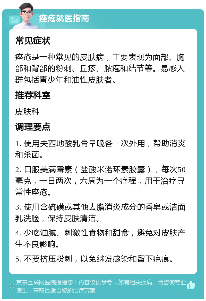 痤疮就医指南 常见症状 痤疮是一种常见的皮肤病，主要表现为面部、胸部和背部的粉刺、丘疹、脓疱和结节等。易感人群包括青少年和油性皮肤者。 推荐科室 皮肤科 调理要点 1. 使用夫西地酸乳膏早晚各一次外用，帮助消炎和杀菌。 2. 口服美满霉素（盐酸米诺环素胶囊），每次50毫克，一日两次，六周为一个疗程，用于治疗寻常性座疮。 3. 使用含硫磺或其他去脂消炎成分的香皂或洁面乳洗脸，保持皮肤清洁。 4. 少吃油腻、刺激性食物和甜食，避免对皮肤产生不良影响。 5. 不要挤压粉刺，以免继发感染和留下疤痕。