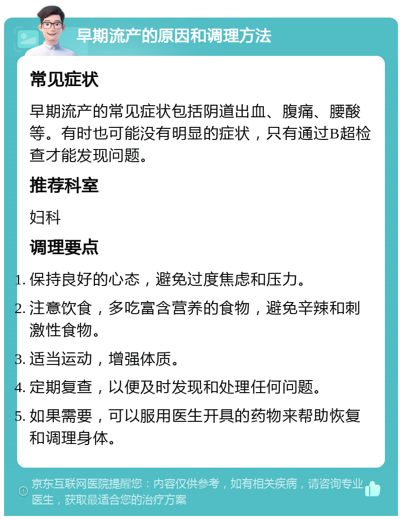 早期流产的原因和调理方法 常见症状 早期流产的常见症状包括阴道出血、腹痛、腰酸等。有时也可能没有明显的症状，只有通过B超检查才能发现问题。 推荐科室 妇科 调理要点 保持良好的心态，避免过度焦虑和压力。 注意饮食，多吃富含营养的食物，避免辛辣和刺激性食物。 适当运动，增强体质。 定期复查，以便及时发现和处理任何问题。 如果需要，可以服用医生开具的药物来帮助恢复和调理身体。