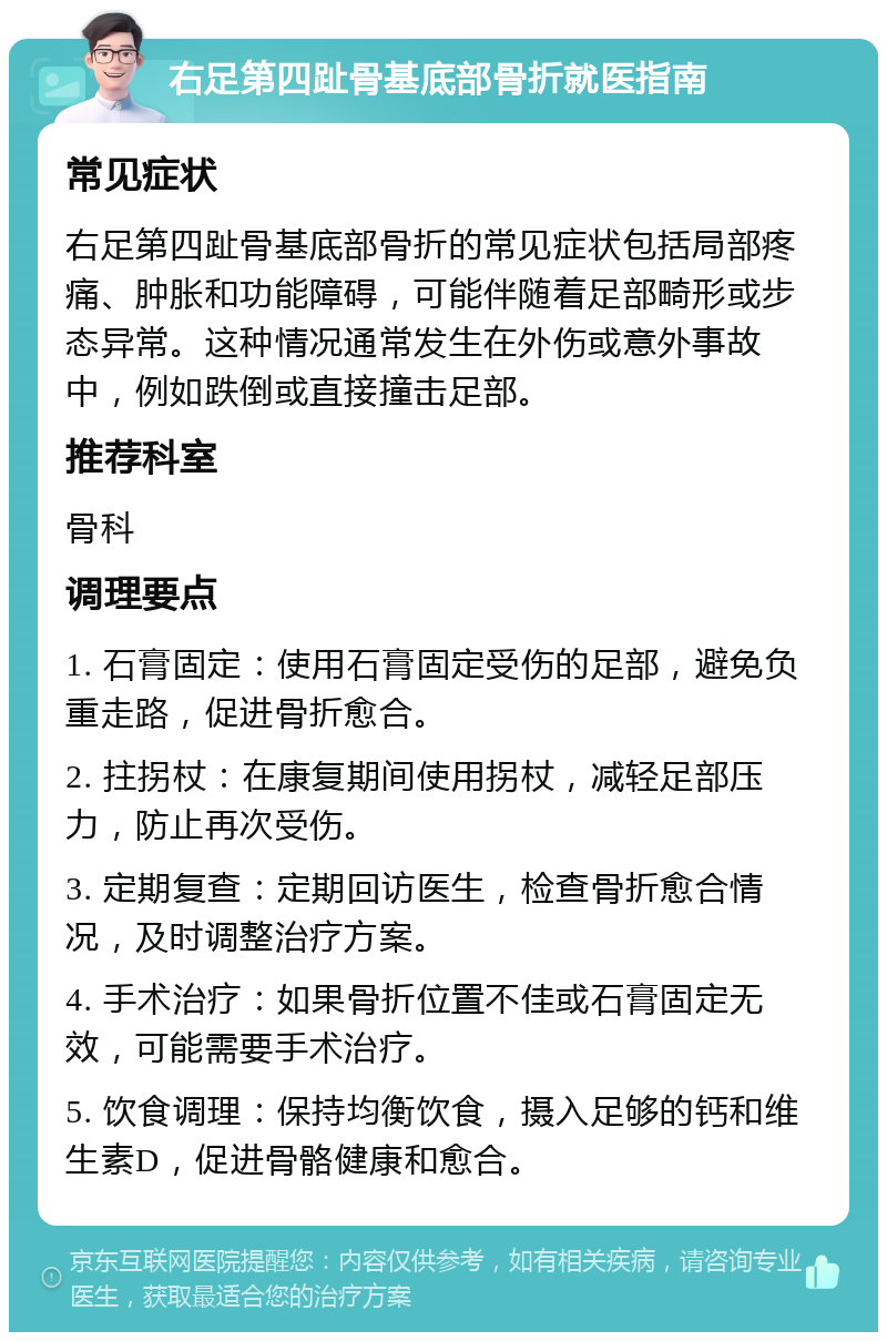 右足第四趾骨基底部骨折就医指南 常见症状 右足第四趾骨基底部骨折的常见症状包括局部疼痛、肿胀和功能障碍，可能伴随着足部畸形或步态异常。这种情况通常发生在外伤或意外事故中，例如跌倒或直接撞击足部。 推荐科室 骨科 调理要点 1. 石膏固定：使用石膏固定受伤的足部，避免负重走路，促进骨折愈合。 2. 拄拐杖：在康复期间使用拐杖，减轻足部压力，防止再次受伤。 3. 定期复查：定期回访医生，检查骨折愈合情况，及时调整治疗方案。 4. 手术治疗：如果骨折位置不佳或石膏固定无效，可能需要手术治疗。 5. 饮食调理：保持均衡饮食，摄入足够的钙和维生素D，促进骨骼健康和愈合。