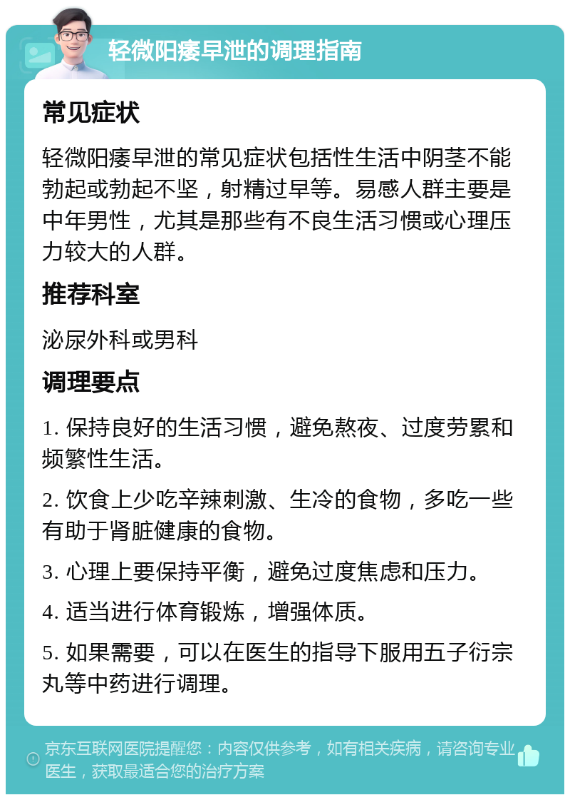 轻微阳痿早泄的调理指南 常见症状 轻微阳痿早泄的常见症状包括性生活中阴茎不能勃起或勃起不坚，射精过早等。易感人群主要是中年男性，尤其是那些有不良生活习惯或心理压力较大的人群。 推荐科室 泌尿外科或男科 调理要点 1. 保持良好的生活习惯，避免熬夜、过度劳累和频繁性生活。 2. 饮食上少吃辛辣刺激、生冷的食物，多吃一些有助于肾脏健康的食物。 3. 心理上要保持平衡，避免过度焦虑和压力。 4. 适当进行体育锻炼，增强体质。 5. 如果需要，可以在医生的指导下服用五子衍宗丸等中药进行调理。