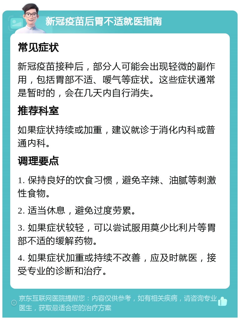 新冠疫苗后胃不适就医指南 常见症状 新冠疫苗接种后，部分人可能会出现轻微的副作用，包括胃部不适、嗳气等症状。这些症状通常是暂时的，会在几天内自行消失。 推荐科室 如果症状持续或加重，建议就诊于消化内科或普通内科。 调理要点 1. 保持良好的饮食习惯，避免辛辣、油腻等刺激性食物。 2. 适当休息，避免过度劳累。 3. 如果症状较轻，可以尝试服用莫少比利片等胃部不适的缓解药物。 4. 如果症状加重或持续不改善，应及时就医，接受专业的诊断和治疗。