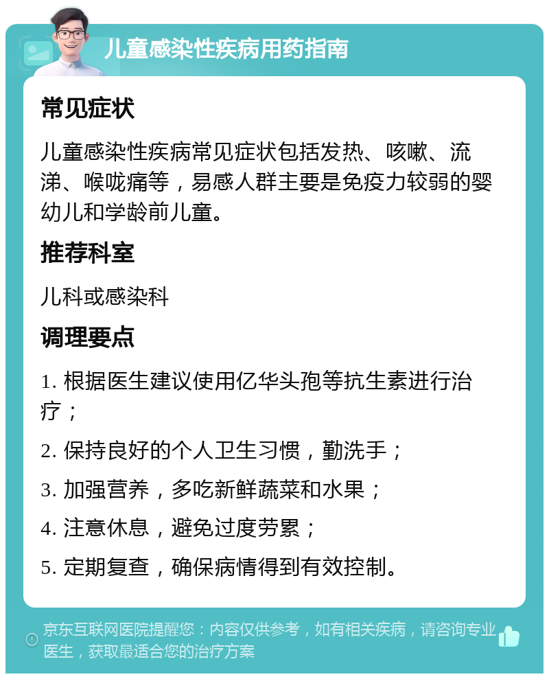 儿童感染性疾病用药指南 常见症状 儿童感染性疾病常见症状包括发热、咳嗽、流涕、喉咙痛等，易感人群主要是免疫力较弱的婴幼儿和学龄前儿童。 推荐科室 儿科或感染科 调理要点 1. 根据医生建议使用亿华头孢等抗生素进行治疗； 2. 保持良好的个人卫生习惯，勤洗手； 3. 加强营养，多吃新鲜蔬菜和水果； 4. 注意休息，避免过度劳累； 5. 定期复查，确保病情得到有效控制。