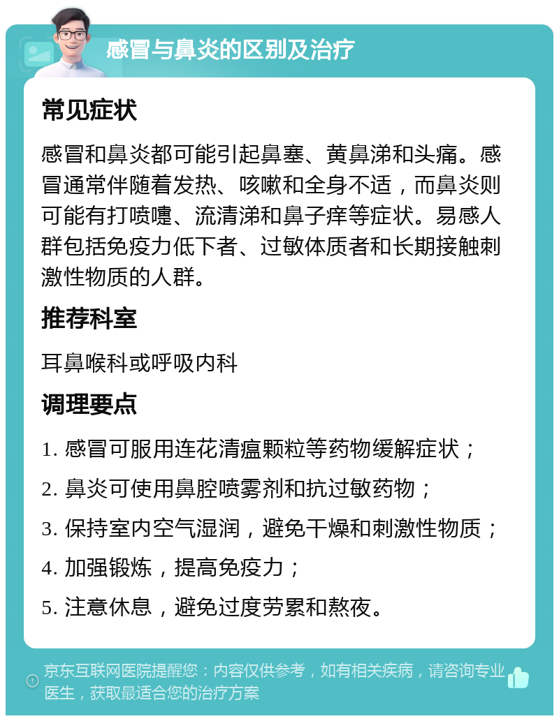 感冒与鼻炎的区别及治疗 常见症状 感冒和鼻炎都可能引起鼻塞、黄鼻涕和头痛。感冒通常伴随着发热、咳嗽和全身不适，而鼻炎则可能有打喷嚏、流清涕和鼻子痒等症状。易感人群包括免疫力低下者、过敏体质者和长期接触刺激性物质的人群。 推荐科室 耳鼻喉科或呼吸内科 调理要点 1. 感冒可服用连花清瘟颗粒等药物缓解症状； 2. 鼻炎可使用鼻腔喷雾剂和抗过敏药物； 3. 保持室内空气湿润，避免干燥和刺激性物质； 4. 加强锻炼，提高免疫力； 5. 注意休息，避免过度劳累和熬夜。