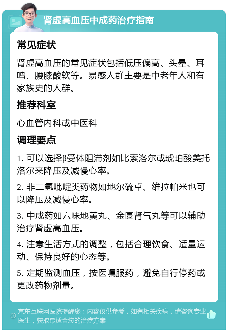 肾虚高血压中成药治疗指南 常见症状 肾虚高血压的常见症状包括低压偏高、头晕、耳鸣、腰膝酸软等。易感人群主要是中老年人和有家族史的人群。 推荐科室 心血管内科或中医科 调理要点 1. 可以选择β受体阻滞剂如比索洛尔或琥珀酸美托洛尔来降压及减慢心率。 2. 非二氢吡啶类药物如地尔硫卓、维拉帕米也可以降压及减慢心率。 3. 中成药如六味地黄丸、金匮肾气丸等可以辅助治疗肾虚高血压。 4. 注意生活方式的调整，包括合理饮食、适量运动、保持良好的心态等。 5. 定期监测血压，按医嘱服药，避免自行停药或更改药物剂量。