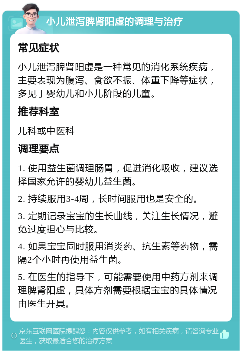 小儿泄泻脾肾阳虚的调理与治疗 常见症状 小儿泄泻脾肾阳虚是一种常见的消化系统疾病，主要表现为腹泻、食欲不振、体重下降等症状，多见于婴幼儿和小儿阶段的儿童。 推荐科室 儿科或中医科 调理要点 1. 使用益生菌调理肠胃，促进消化吸收，建议选择国家允许的婴幼儿益生菌。 2. 持续服用3-4周，长时间服用也是安全的。 3. 定期记录宝宝的生长曲线，关注生长情况，避免过度担心与比较。 4. 如果宝宝同时服用消炎药、抗生素等药物，需隔2个小时再使用益生菌。 5. 在医生的指导下，可能需要使用中药方剂来调理脾肾阳虚，具体方剂需要根据宝宝的具体情况由医生开具。