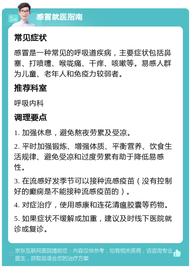 感冒就医指南 常见症状 感冒是一种常见的呼吸道疾病，主要症状包括鼻塞、打喷嚏、喉咙痛、干痒、咳嗽等。易感人群为儿童、老年人和免疫力较弱者。 推荐科室 呼吸内科 调理要点 1. 加强休息，避免熬夜劳累及受凉。 2. 平时加强锻炼、增强体质、平衡营养、饮食生活规律、避免受凉和过度劳累有助于降低易感性。 3. 在流感好发季节可以接种流感疫苗（没有控制好的癫痫是不能接种流感疫苗的）。 4. 对症治疗，使用感康和连花清瘟胶囊等药物。 5. 如果症状不缓解或加重，建议及时线下医院就诊或复诊。