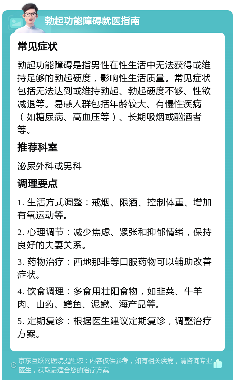 勃起功能障碍就医指南 常见症状 勃起功能障碍是指男性在性生活中无法获得或维持足够的勃起硬度，影响性生活质量。常见症状包括无法达到或维持勃起、勃起硬度不够、性欲减退等。易感人群包括年龄较大、有慢性疾病（如糖尿病、高血压等）、长期吸烟或酗酒者等。 推荐科室 泌尿外科或男科 调理要点 1. 生活方式调整：戒烟、限酒、控制体重、增加有氧运动等。 2. 心理调节：减少焦虑、紧张和抑郁情绪，保持良好的夫妻关系。 3. 药物治疗：西地那非等口服药物可以辅助改善症状。 4. 饮食调理：多食用壮阳食物，如韭菜、牛羊肉、山药、鳝鱼、泥鳅、海产品等。 5. 定期复诊：根据医生建议定期复诊，调整治疗方案。