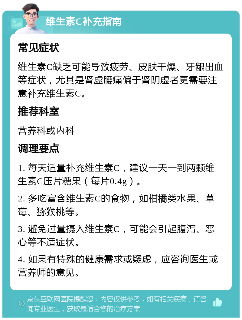 维生素C补充指南 常见症状 维生素C缺乏可能导致疲劳、皮肤干燥、牙龈出血等症状，尤其是肾虚腰痛偏于肾阴虚者更需要注意补充维生素C。 推荐科室 营养科或内科 调理要点 1. 每天适量补充维生素C，建议一天一到两颗维生素C压片糖果（每片0.4g）。 2. 多吃富含维生素C的食物，如柑橘类水果、草莓、猕猴桃等。 3. 避免过量摄入维生素C，可能会引起腹泻、恶心等不适症状。 4. 如果有特殊的健康需求或疑虑，应咨询医生或营养师的意见。