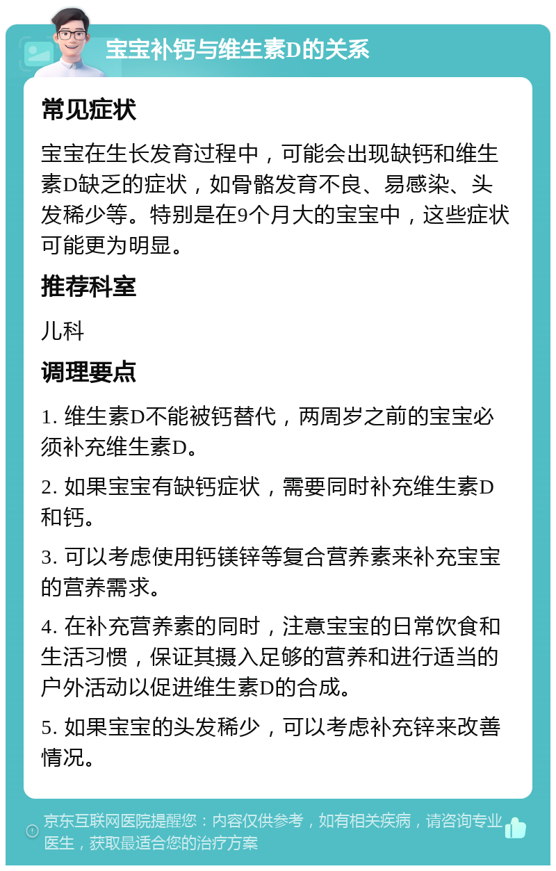 宝宝补钙与维生素D的关系 常见症状 宝宝在生长发育过程中，可能会出现缺钙和维生素D缺乏的症状，如骨骼发育不良、易感染、头发稀少等。特别是在9个月大的宝宝中，这些症状可能更为明显。 推荐科室 儿科 调理要点 1. 维生素D不能被钙替代，两周岁之前的宝宝必须补充维生素D。 2. 如果宝宝有缺钙症状，需要同时补充维生素D和钙。 3. 可以考虑使用钙镁锌等复合营养素来补充宝宝的营养需求。 4. 在补充营养素的同时，注意宝宝的日常饮食和生活习惯，保证其摄入足够的营养和进行适当的户外活动以促进维生素D的合成。 5. 如果宝宝的头发稀少，可以考虑补充锌来改善情况。