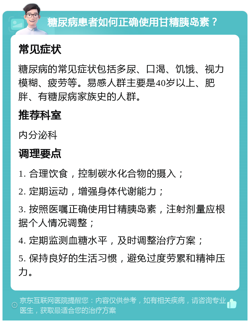 糖尿病患者如何正确使用甘精胰岛素？ 常见症状 糖尿病的常见症状包括多尿、口渴、饥饿、视力模糊、疲劳等。易感人群主要是40岁以上、肥胖、有糖尿病家族史的人群。 推荐科室 内分泌科 调理要点 1. 合理饮食，控制碳水化合物的摄入； 2. 定期运动，增强身体代谢能力； 3. 按照医嘱正确使用甘精胰岛素，注射剂量应根据个人情况调整； 4. 定期监测血糖水平，及时调整治疗方案； 5. 保持良好的生活习惯，避免过度劳累和精神压力。