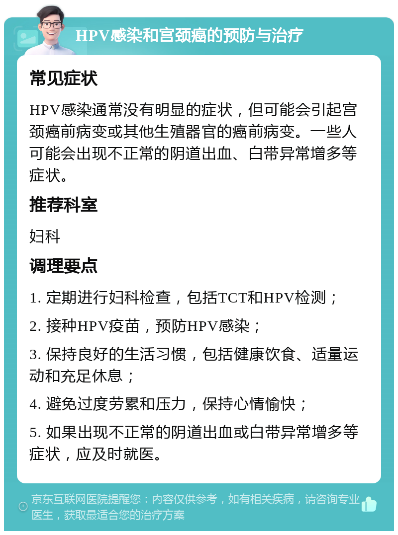 HPV感染和宫颈癌的预防与治疗 常见症状 HPV感染通常没有明显的症状，但可能会引起宫颈癌前病变或其他生殖器官的癌前病变。一些人可能会出现不正常的阴道出血、白带异常增多等症状。 推荐科室 妇科 调理要点 1. 定期进行妇科检查，包括TCT和HPV检测； 2. 接种HPV疫苗，预防HPV感染； 3. 保持良好的生活习惯，包括健康饮食、适量运动和充足休息； 4. 避免过度劳累和压力，保持心情愉快； 5. 如果出现不正常的阴道出血或白带异常增多等症状，应及时就医。