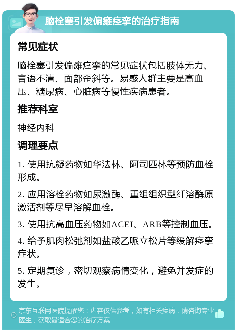 脑栓塞引发偏瘫痉挛的治疗指南 常见症状 脑栓塞引发偏瘫痉挛的常见症状包括肢体无力、言语不清、面部歪斜等。易感人群主要是高血压、糖尿病、心脏病等慢性疾病患者。 推荐科室 神经内科 调理要点 1. 使用抗凝药物如华法林、阿司匹林等预防血栓形成。 2. 应用溶栓药物如尿激酶、重组组织型纤溶酶原激活剂等尽早溶解血栓。 3. 使用抗高血压药物如ACEI、ARB等控制血压。 4. 给予肌肉松弛剂如盐酸乙哌立松片等缓解痉挛症状。 5. 定期复诊，密切观察病情变化，避免并发症的发生。