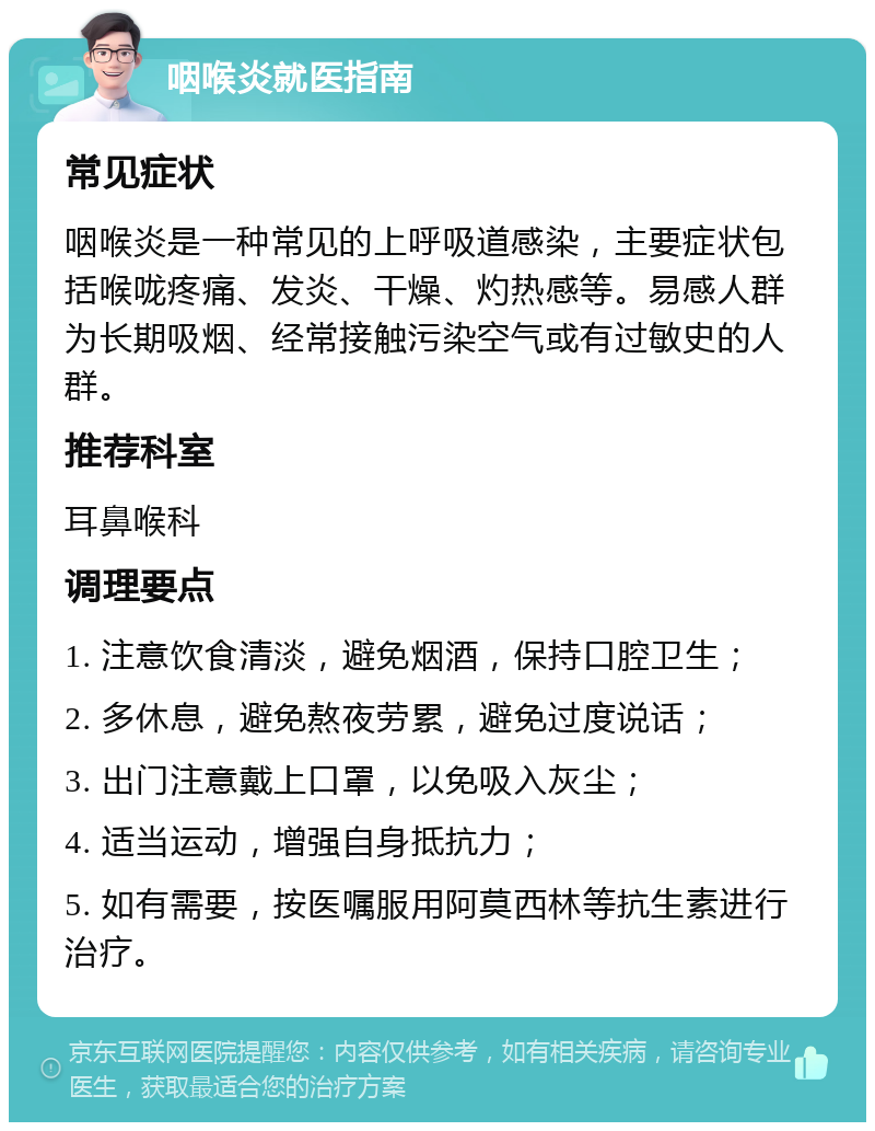 咽喉炎就医指南 常见症状 咽喉炎是一种常见的上呼吸道感染，主要症状包括喉咙疼痛、发炎、干燥、灼热感等。易感人群为长期吸烟、经常接触污染空气或有过敏史的人群。 推荐科室 耳鼻喉科 调理要点 1. 注意饮食清淡，避免烟酒，保持口腔卫生； 2. 多休息，避免熬夜劳累，避免过度说话； 3. 出门注意戴上口罩，以免吸入灰尘； 4. 适当运动，增强自身抵抗力； 5. 如有需要，按医嘱服用阿莫西林等抗生素进行治疗。