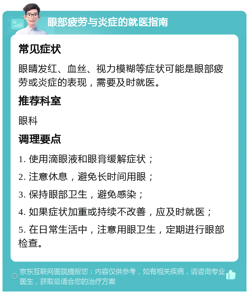 眼部疲劳与炎症的就医指南 常见症状 眼睛发红、血丝、视力模糊等症状可能是眼部疲劳或炎症的表现，需要及时就医。 推荐科室 眼科 调理要点 1. 使用滴眼液和眼膏缓解症状； 2. 注意休息，避免长时间用眼； 3. 保持眼部卫生，避免感染； 4. 如果症状加重或持续不改善，应及时就医； 5. 在日常生活中，注意用眼卫生，定期进行眼部检查。