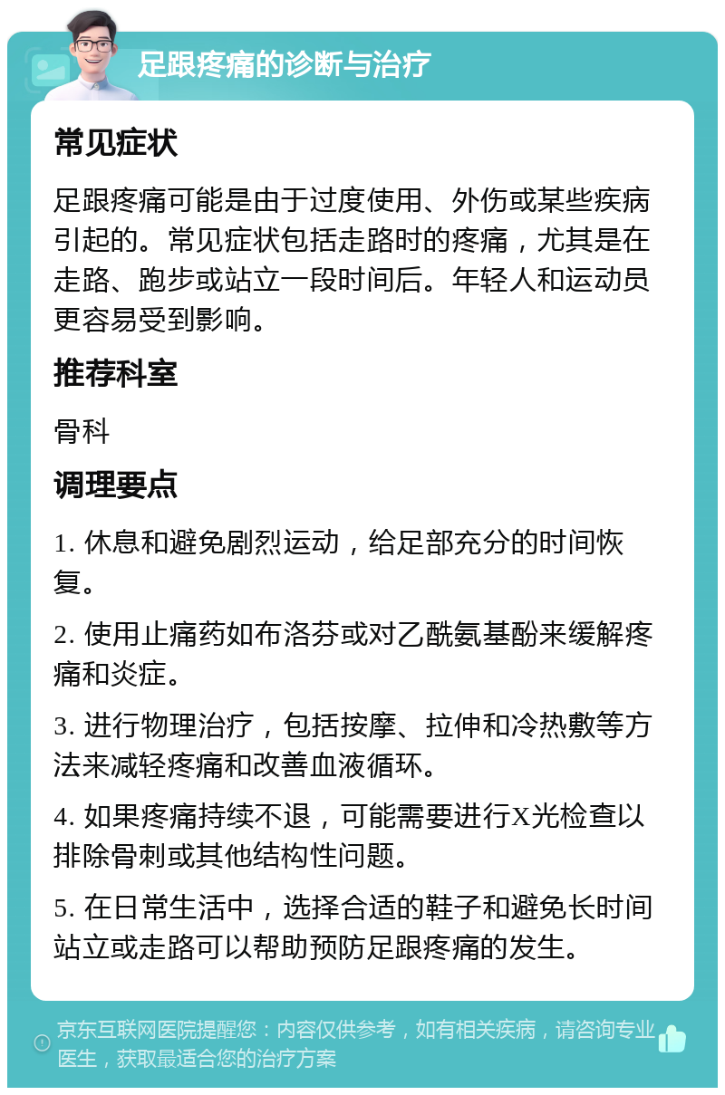 足跟疼痛的诊断与治疗 常见症状 足跟疼痛可能是由于过度使用、外伤或某些疾病引起的。常见症状包括走路时的疼痛，尤其是在走路、跑步或站立一段时间后。年轻人和运动员更容易受到影响。 推荐科室 骨科 调理要点 1. 休息和避免剧烈运动，给足部充分的时间恢复。 2. 使用止痛药如布洛芬或对乙酰氨基酚来缓解疼痛和炎症。 3. 进行物理治疗，包括按摩、拉伸和冷热敷等方法来减轻疼痛和改善血液循环。 4. 如果疼痛持续不退，可能需要进行X光检查以排除骨刺或其他结构性问题。 5. 在日常生活中，选择合适的鞋子和避免长时间站立或走路可以帮助预防足跟疼痛的发生。