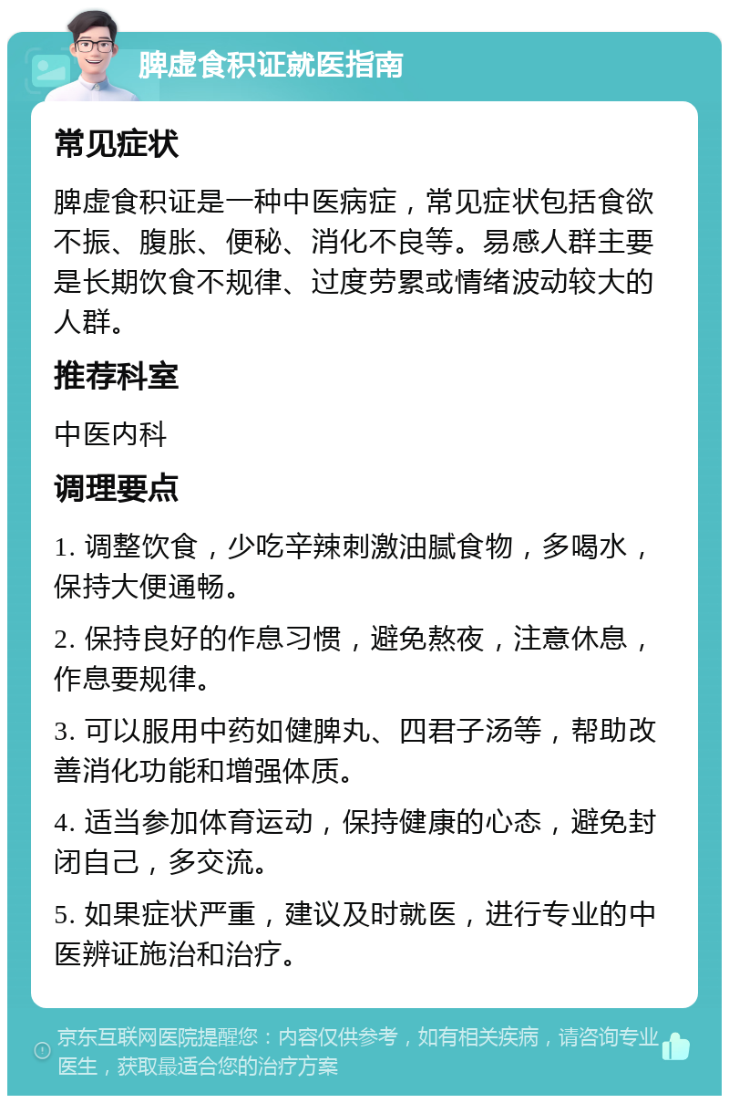 脾虚食积证就医指南 常见症状 脾虚食积证是一种中医病症，常见症状包括食欲不振、腹胀、便秘、消化不良等。易感人群主要是长期饮食不规律、过度劳累或情绪波动较大的人群。 推荐科室 中医内科 调理要点 1. 调整饮食，少吃辛辣刺激油腻食物，多喝水，保持大便通畅。 2. 保持良好的作息习惯，避免熬夜，注意休息，作息要规律。 3. 可以服用中药如健脾丸、四君子汤等，帮助改善消化功能和增强体质。 4. 适当参加体育运动，保持健康的心态，避免封闭自己，多交流。 5. 如果症状严重，建议及时就医，进行专业的中医辨证施治和治疗。