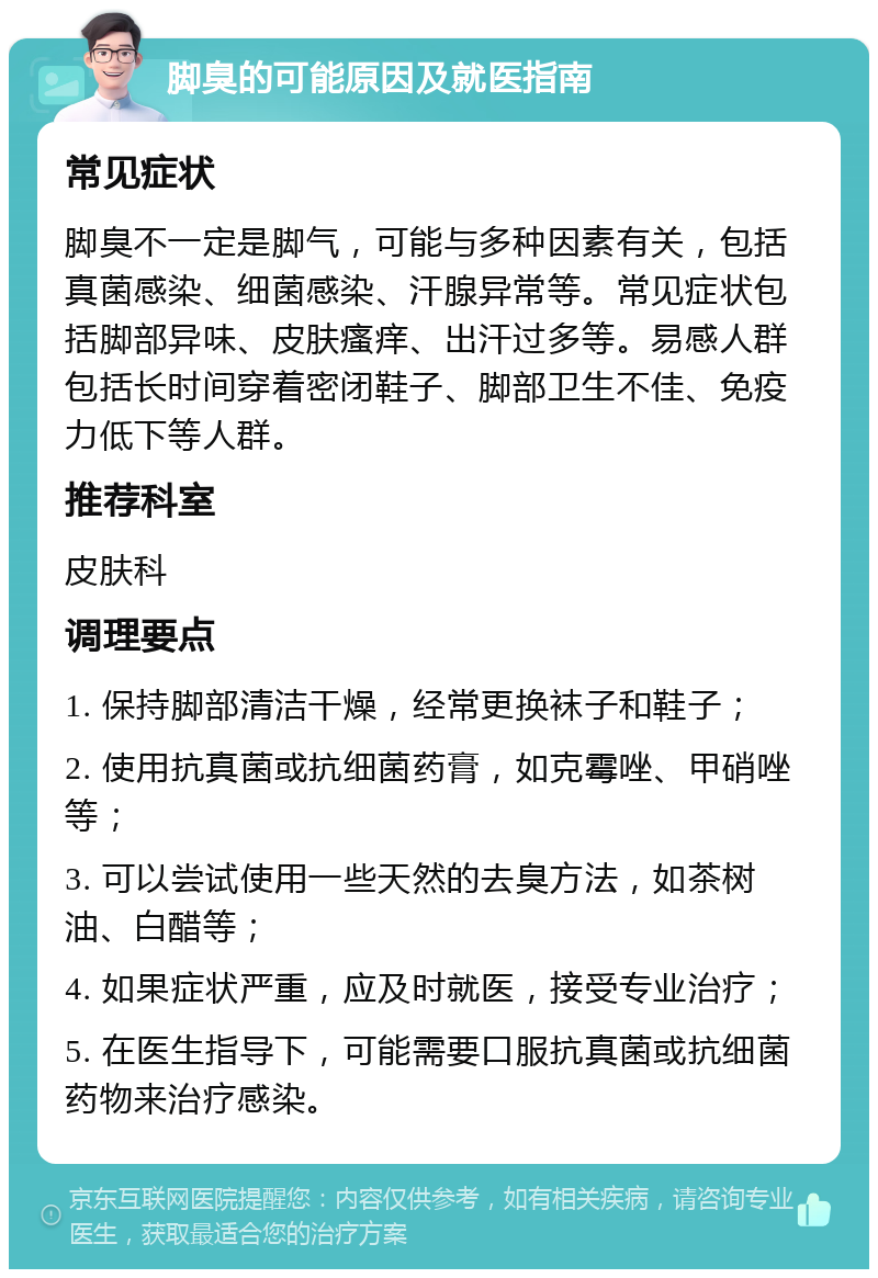 脚臭的可能原因及就医指南 常见症状 脚臭不一定是脚气，可能与多种因素有关，包括真菌感染、细菌感染、汗腺异常等。常见症状包括脚部异味、皮肤瘙痒、出汗过多等。易感人群包括长时间穿着密闭鞋子、脚部卫生不佳、免疫力低下等人群。 推荐科室 皮肤科 调理要点 1. 保持脚部清洁干燥，经常更换袜子和鞋子； 2. 使用抗真菌或抗细菌药膏，如克霉唑、甲硝唑等； 3. 可以尝试使用一些天然的去臭方法，如茶树油、白醋等； 4. 如果症状严重，应及时就医，接受专业治疗； 5. 在医生指导下，可能需要口服抗真菌或抗细菌药物来治疗感染。