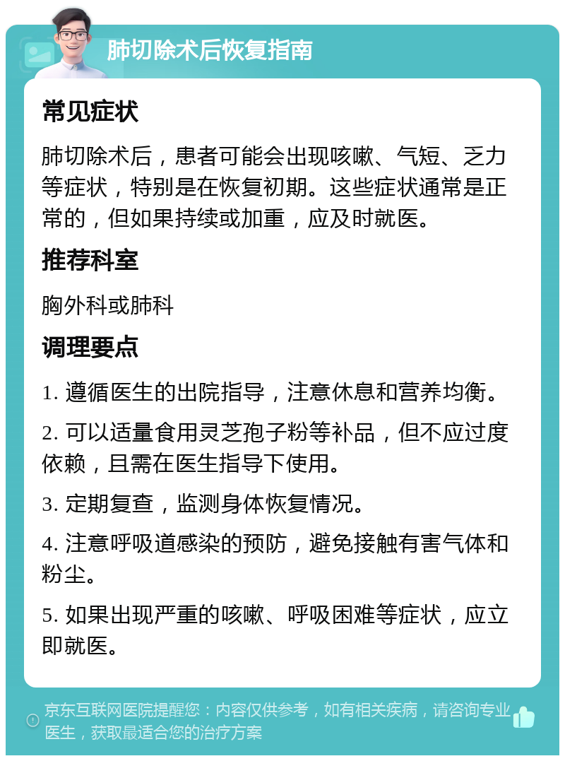 肺切除术后恢复指南 常见症状 肺切除术后，患者可能会出现咳嗽、气短、乏力等症状，特别是在恢复初期。这些症状通常是正常的，但如果持续或加重，应及时就医。 推荐科室 胸外科或肺科 调理要点 1. 遵循医生的出院指导，注意休息和营养均衡。 2. 可以适量食用灵芝孢子粉等补品，但不应过度依赖，且需在医生指导下使用。 3. 定期复查，监测身体恢复情况。 4. 注意呼吸道感染的预防，避免接触有害气体和粉尘。 5. 如果出现严重的咳嗽、呼吸困难等症状，应立即就医。