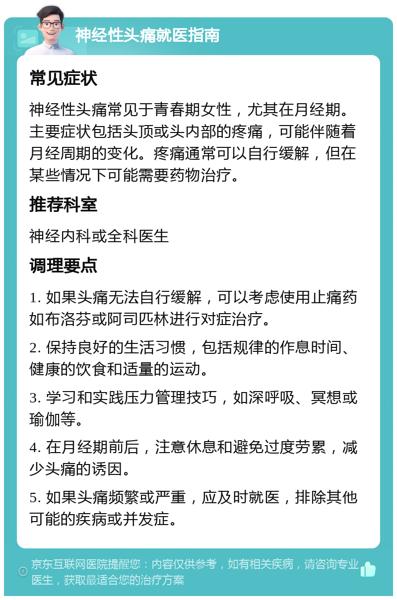 神经性头痛就医指南 常见症状 神经性头痛常见于青春期女性，尤其在月经期。主要症状包括头顶或头内部的疼痛，可能伴随着月经周期的变化。疼痛通常可以自行缓解，但在某些情况下可能需要药物治疗。 推荐科室 神经内科或全科医生 调理要点 1. 如果头痛无法自行缓解，可以考虑使用止痛药如布洛芬或阿司匹林进行对症治疗。 2. 保持良好的生活习惯，包括规律的作息时间、健康的饮食和适量的运动。 3. 学习和实践压力管理技巧，如深呼吸、冥想或瑜伽等。 4. 在月经期前后，注意休息和避免过度劳累，减少头痛的诱因。 5. 如果头痛频繁或严重，应及时就医，排除其他可能的疾病或并发症。