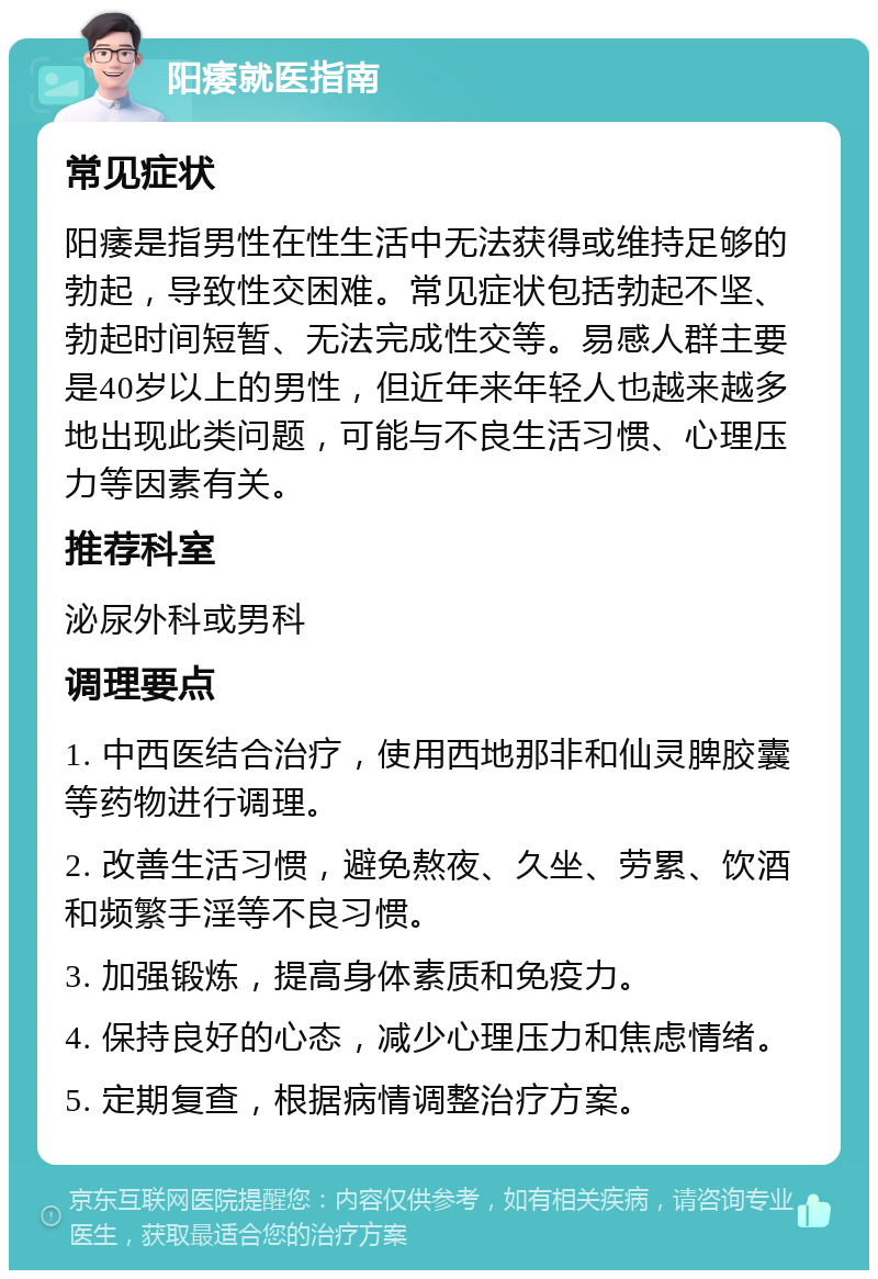 阳痿就医指南 常见症状 阳痿是指男性在性生活中无法获得或维持足够的勃起，导致性交困难。常见症状包括勃起不坚、勃起时间短暂、无法完成性交等。易感人群主要是40岁以上的男性，但近年来年轻人也越来越多地出现此类问题，可能与不良生活习惯、心理压力等因素有关。 推荐科室 泌尿外科或男科 调理要点 1. 中西医结合治疗，使用西地那非和仙灵脾胶囊等药物进行调理。 2. 改善生活习惯，避免熬夜、久坐、劳累、饮酒和频繁手淫等不良习惯。 3. 加强锻炼，提高身体素质和免疫力。 4. 保持良好的心态，减少心理压力和焦虑情绪。 5. 定期复查，根据病情调整治疗方案。