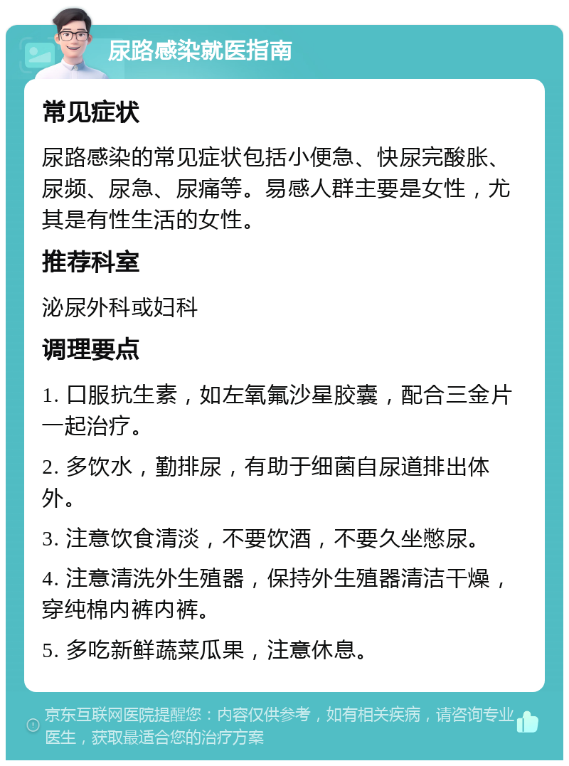 尿路感染就医指南 常见症状 尿路感染的常见症状包括小便急、快尿完酸胀、尿频、尿急、尿痛等。易感人群主要是女性，尤其是有性生活的女性。 推荐科室 泌尿外科或妇科 调理要点 1. 口服抗生素，如左氧氟沙星胶囊，配合三金片一起治疗。 2. 多饮水，勤排尿，有助于细菌自尿道排出体外。 3. 注意饮食清淡，不要饮酒，不要久坐憋尿。 4. 注意清洗外生殖器，保持外生殖器清洁干燥，穿纯棉内裤内裤。 5. 多吃新鲜蔬菜瓜果，注意休息。