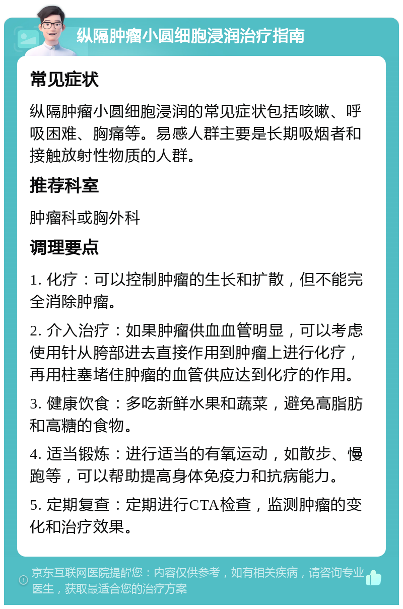 纵隔肿瘤小圆细胞浸润治疗指南 常见症状 纵隔肿瘤小圆细胞浸润的常见症状包括咳嗽、呼吸困难、胸痛等。易感人群主要是长期吸烟者和接触放射性物质的人群。 推荐科室 肿瘤科或胸外科 调理要点 1. 化疗：可以控制肿瘤的生长和扩散，但不能完全消除肿瘤。 2. 介入治疗：如果肿瘤供血血管明显，可以考虑使用针从胯部进去直接作用到肿瘤上进行化疗，再用柱塞堵住肿瘤的血管供应达到化疗的作用。 3. 健康饮食：多吃新鲜水果和蔬菜，避免高脂肪和高糖的食物。 4. 适当锻炼：进行适当的有氧运动，如散步、慢跑等，可以帮助提高身体免疫力和抗病能力。 5. 定期复查：定期进行CTA检查，监测肿瘤的变化和治疗效果。