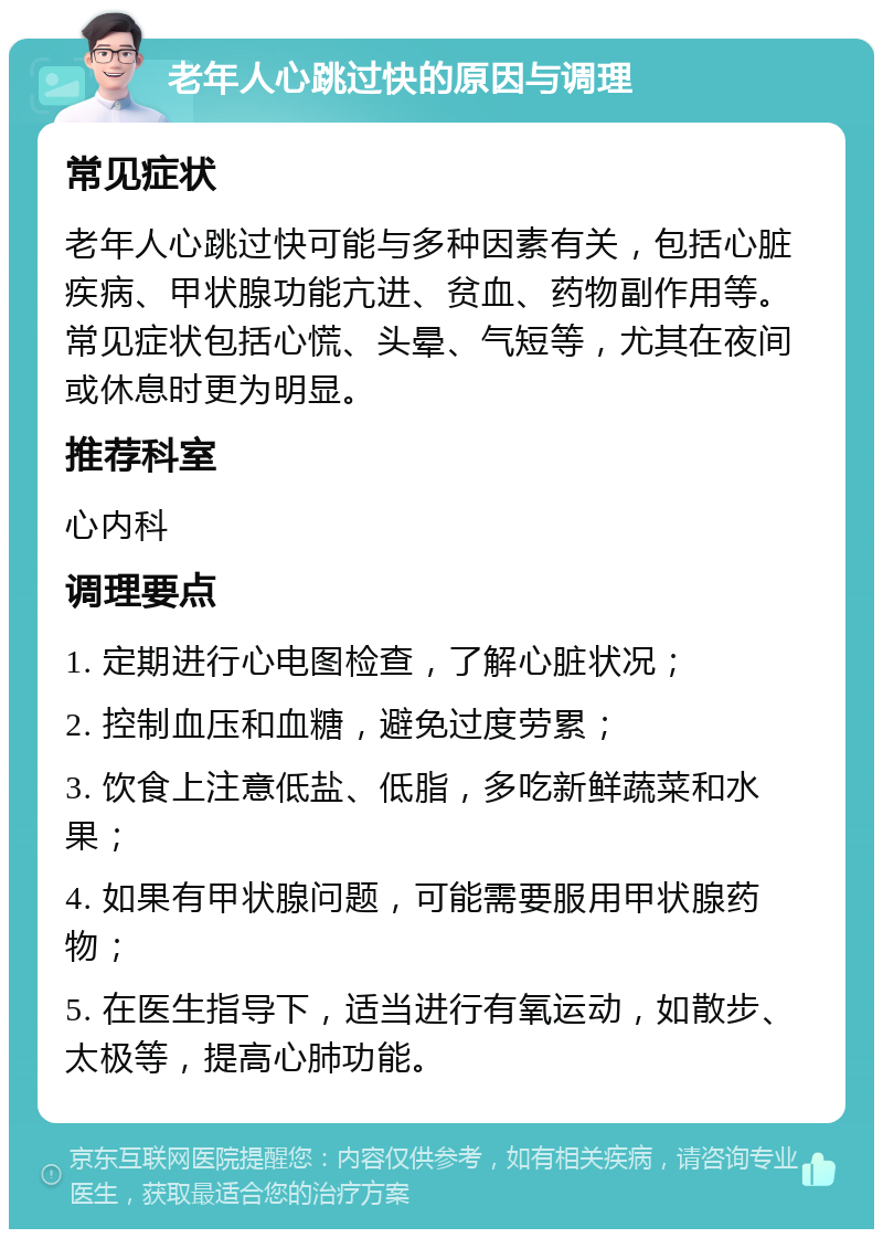 老年人心跳过快的原因与调理 常见症状 老年人心跳过快可能与多种因素有关，包括心脏疾病、甲状腺功能亢进、贫血、药物副作用等。常见症状包括心慌、头晕、气短等，尤其在夜间或休息时更为明显。 推荐科室 心内科 调理要点 1. 定期进行心电图检查，了解心脏状况； 2. 控制血压和血糖，避免过度劳累； 3. 饮食上注意低盐、低脂，多吃新鲜蔬菜和水果； 4. 如果有甲状腺问题，可能需要服用甲状腺药物； 5. 在医生指导下，适当进行有氧运动，如散步、太极等，提高心肺功能。