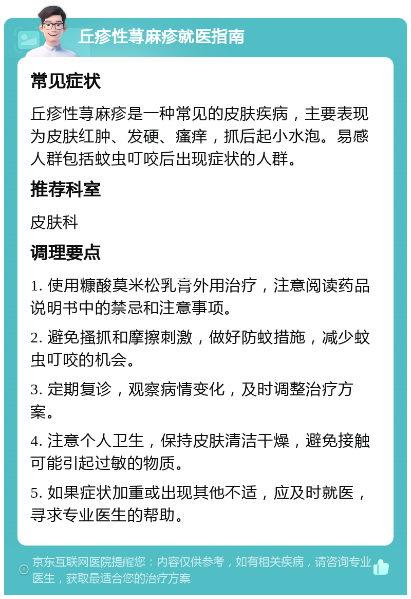 丘疹性荨麻疹就医指南 常见症状 丘疹性荨麻疹是一种常见的皮肤疾病，主要表现为皮肤红肿、发硬、瘙痒，抓后起小水泡。易感人群包括蚊虫叮咬后出现症状的人群。 推荐科室 皮肤科 调理要点 1. 使用糠酸莫米松乳膏外用治疗，注意阅读药品说明书中的禁忌和注意事项。 2. 避免搔抓和摩擦刺激，做好防蚊措施，减少蚊虫叮咬的机会。 3. 定期复诊，观察病情变化，及时调整治疗方案。 4. 注意个人卫生，保持皮肤清洁干燥，避免接触可能引起过敏的物质。 5. 如果症状加重或出现其他不适，应及时就医，寻求专业医生的帮助。