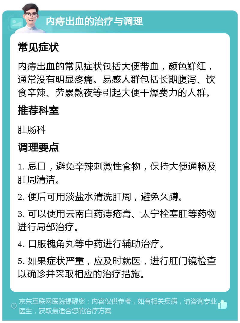 内痔出血的治疗与调理 常见症状 内痔出血的常见症状包括大便带血，颜色鲜红，通常没有明显疼痛。易感人群包括长期腹泻、饮食辛辣、劳累熬夜等引起大便干燥费力的人群。 推荐科室 肛肠科 调理要点 1. 忌口，避免辛辣刺激性食物，保持大便通畅及肛周清洁。 2. 便后可用淡盐水清洗肛周，避免久蹲。 3. 可以使用云南白药痔疮膏、太宁栓塞肛等药物进行局部治疗。 4. 口服槐角丸等中药进行辅助治疗。 5. 如果症状严重，应及时就医，进行肛门镜检查以确诊并采取相应的治疗措施。