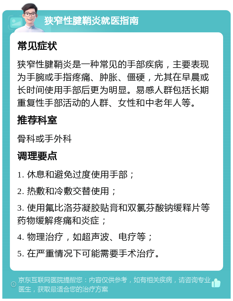 狭窄性腱鞘炎就医指南 常见症状 狭窄性腱鞘炎是一种常见的手部疾病，主要表现为手腕或手指疼痛、肿胀、僵硬，尤其在早晨或长时间使用手部后更为明显。易感人群包括长期重复性手部活动的人群、女性和中老年人等。 推荐科室 骨科或手外科 调理要点 1. 休息和避免过度使用手部； 2. 热敷和冷敷交替使用； 3. 使用氟比洛芬凝胶贴膏和双氯芬酸钠缓释片等药物缓解疼痛和炎症； 4. 物理治疗，如超声波、电疗等； 5. 在严重情况下可能需要手术治疗。