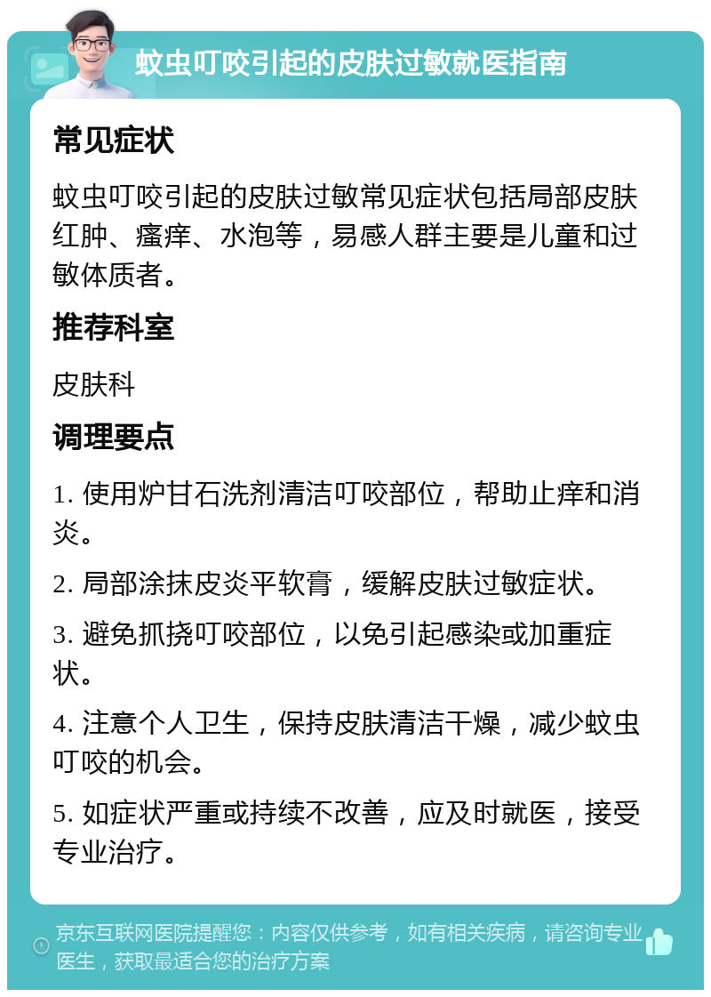 蚊虫叮咬引起的皮肤过敏就医指南 常见症状 蚊虫叮咬引起的皮肤过敏常见症状包括局部皮肤红肿、瘙痒、水泡等，易感人群主要是儿童和过敏体质者。 推荐科室 皮肤科 调理要点 1. 使用炉甘石洗剂清洁叮咬部位，帮助止痒和消炎。 2. 局部涂抹皮炎平软膏，缓解皮肤过敏症状。 3. 避免抓挠叮咬部位，以免引起感染或加重症状。 4. 注意个人卫生，保持皮肤清洁干燥，减少蚊虫叮咬的机会。 5. 如症状严重或持续不改善，应及时就医，接受专业治疗。