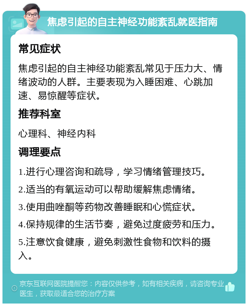 焦虑引起的自主神经功能紊乱就医指南 常见症状 焦虑引起的自主神经功能紊乱常见于压力大、情绪波动的人群。主要表现为入睡困难、心跳加速、易惊醒等症状。 推荐科室 心理科、神经内科 调理要点 1.进行心理咨询和疏导，学习情绪管理技巧。 2.适当的有氧运动可以帮助缓解焦虑情绪。 3.使用曲唑酮等药物改善睡眠和心慌症状。 4.保持规律的生活节奏，避免过度疲劳和压力。 5.注意饮食健康，避免刺激性食物和饮料的摄入。