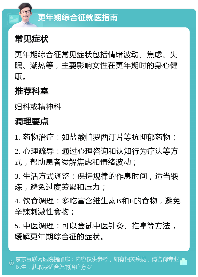 更年期综合征就医指南 常见症状 更年期综合征常见症状包括情绪波动、焦虑、失眠、潮热等，主要影响女性在更年期时的身心健康。 推荐科室 妇科或精神科 调理要点 1. 药物治疗：如盐酸帕罗西汀片等抗抑郁药物； 2. 心理疏导：通过心理咨询和认知行为疗法等方式，帮助患者缓解焦虑和情绪波动； 3. 生活方式调整：保持规律的作息时间，适当锻炼，避免过度劳累和压力； 4. 饮食调理：多吃富含维生素B和E的食物，避免辛辣刺激性食物； 5. 中医调理：可以尝试中医针灸、推拿等方法，缓解更年期综合征的症状。