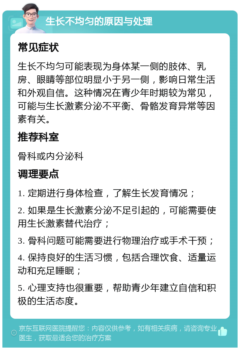 生长不均匀的原因与处理 常见症状 生长不均匀可能表现为身体某一侧的肢体、乳房、眼睛等部位明显小于另一侧，影响日常生活和外观自信。这种情况在青少年时期较为常见，可能与生长激素分泌不平衡、骨骼发育异常等因素有关。 推荐科室 骨科或内分泌科 调理要点 1. 定期进行身体检查，了解生长发育情况； 2. 如果是生长激素分泌不足引起的，可能需要使用生长激素替代治疗； 3. 骨科问题可能需要进行物理治疗或手术干预； 4. 保持良好的生活习惯，包括合理饮食、适量运动和充足睡眠； 5. 心理支持也很重要，帮助青少年建立自信和积极的生活态度。