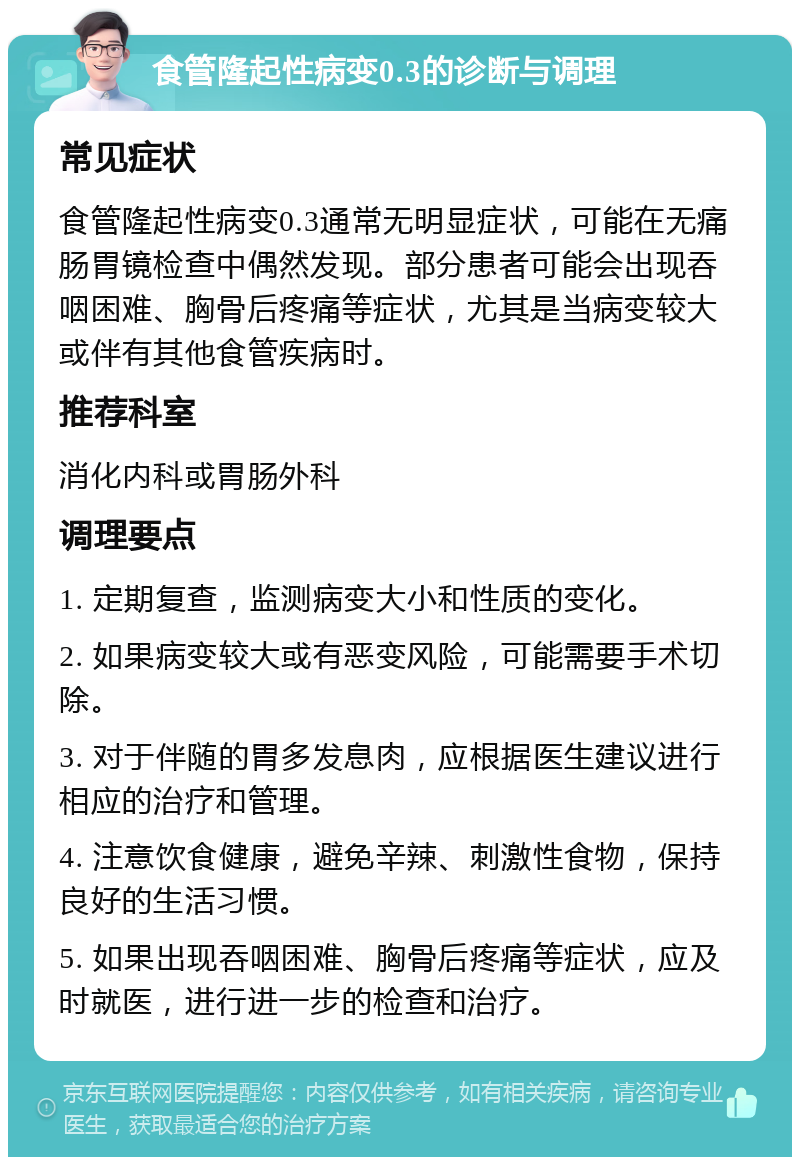 食管隆起性病变0.3的诊断与调理 常见症状 食管隆起性病变0.3通常无明显症状，可能在无痛肠胃镜检查中偶然发现。部分患者可能会出现吞咽困难、胸骨后疼痛等症状，尤其是当病变较大或伴有其他食管疾病时。 推荐科室 消化内科或胃肠外科 调理要点 1. 定期复查，监测病变大小和性质的变化。 2. 如果病变较大或有恶变风险，可能需要手术切除。 3. 对于伴随的胃多发息肉，应根据医生建议进行相应的治疗和管理。 4. 注意饮食健康，避免辛辣、刺激性食物，保持良好的生活习惯。 5. 如果出现吞咽困难、胸骨后疼痛等症状，应及时就医，进行进一步的检查和治疗。