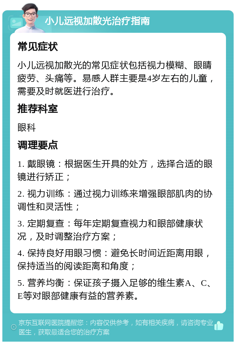 小儿远视加散光治疗指南 常见症状 小儿远视加散光的常见症状包括视力模糊、眼睛疲劳、头痛等。易感人群主要是4岁左右的儿童，需要及时就医进行治疗。 推荐科室 眼科 调理要点 1. 戴眼镜：根据医生开具的处方，选择合适的眼镜进行矫正； 2. 视力训练：通过视力训练来增强眼部肌肉的协调性和灵活性； 3. 定期复查：每年定期复查视力和眼部健康状况，及时调整治疗方案； 4. 保持良好用眼习惯：避免长时间近距离用眼，保持适当的阅读距离和角度； 5. 营养均衡：保证孩子摄入足够的维生素A、C、E等对眼部健康有益的营养素。