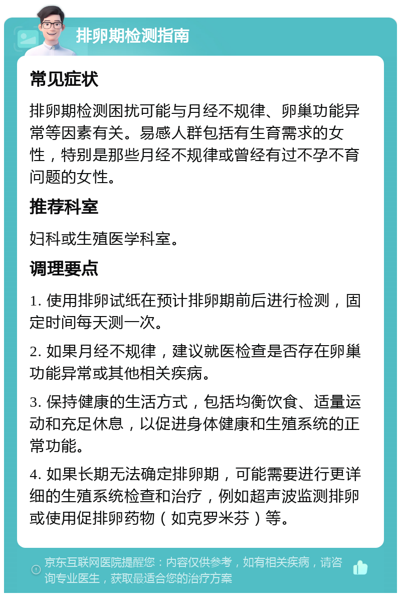 排卵期检测指南 常见症状 排卵期检测困扰可能与月经不规律、卵巢功能异常等因素有关。易感人群包括有生育需求的女性，特别是那些月经不规律或曾经有过不孕不育问题的女性。 推荐科室 妇科或生殖医学科室。 调理要点 1. 使用排卵试纸在预计排卵期前后进行检测，固定时间每天测一次。 2. 如果月经不规律，建议就医检查是否存在卵巢功能异常或其他相关疾病。 3. 保持健康的生活方式，包括均衡饮食、适量运动和充足休息，以促进身体健康和生殖系统的正常功能。 4. 如果长期无法确定排卵期，可能需要进行更详细的生殖系统检查和治疗，例如超声波监测排卵或使用促排卵药物（如克罗米芬）等。