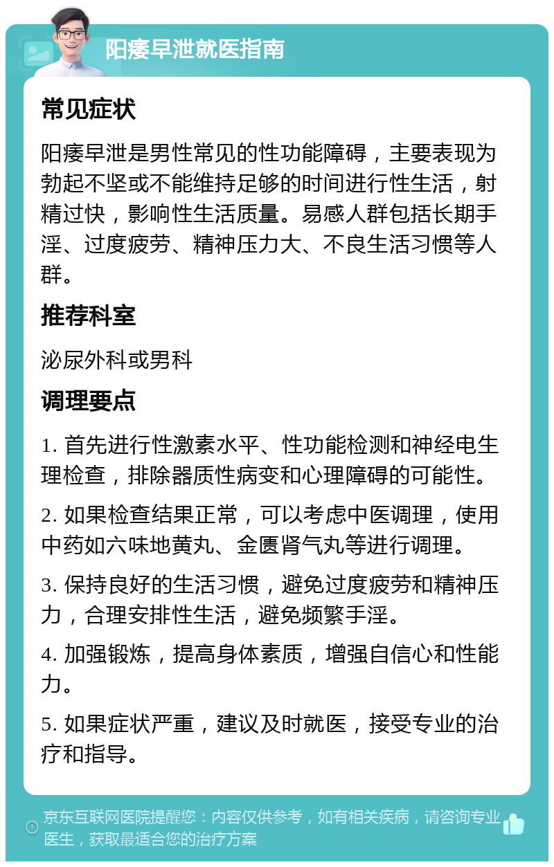 阳痿早泄就医指南 常见症状 阳痿早泄是男性常见的性功能障碍，主要表现为勃起不坚或不能维持足够的时间进行性生活，射精过快，影响性生活质量。易感人群包括长期手淫、过度疲劳、精神压力大、不良生活习惯等人群。 推荐科室 泌尿外科或男科 调理要点 1. 首先进行性激素水平、性功能检测和神经电生理检查，排除器质性病变和心理障碍的可能性。 2. 如果检查结果正常，可以考虑中医调理，使用中药如六味地黄丸、金匮肾气丸等进行调理。 3. 保持良好的生活习惯，避免过度疲劳和精神压力，合理安排性生活，避免频繁手淫。 4. 加强锻炼，提高身体素质，增强自信心和性能力。 5. 如果症状严重，建议及时就医，接受专业的治疗和指导。