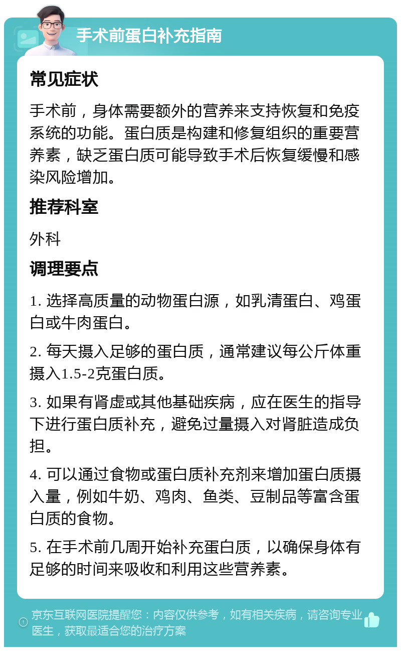 手术前蛋白补充指南 常见症状 手术前，身体需要额外的营养来支持恢复和免疫系统的功能。蛋白质是构建和修复组织的重要营养素，缺乏蛋白质可能导致手术后恢复缓慢和感染风险增加。 推荐科室 外科 调理要点 1. 选择高质量的动物蛋白源，如乳清蛋白、鸡蛋白或牛肉蛋白。 2. 每天摄入足够的蛋白质，通常建议每公斤体重摄入1.5-2克蛋白质。 3. 如果有肾虚或其他基础疾病，应在医生的指导下进行蛋白质补充，避免过量摄入对肾脏造成负担。 4. 可以通过食物或蛋白质补充剂来增加蛋白质摄入量，例如牛奶、鸡肉、鱼类、豆制品等富含蛋白质的食物。 5. 在手术前几周开始补充蛋白质，以确保身体有足够的时间来吸收和利用这些营养素。