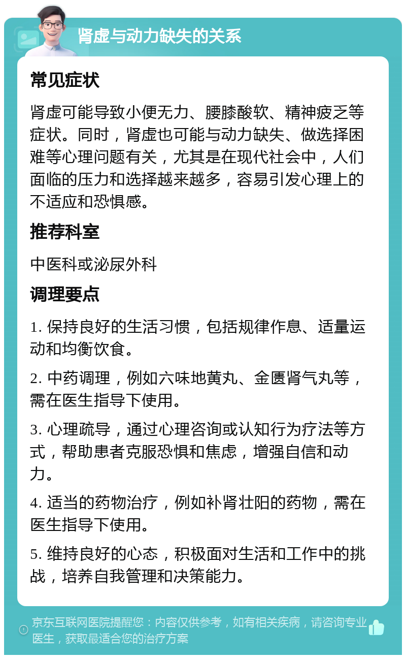 肾虚与动力缺失的关系 常见症状 肾虚可能导致小便无力、腰膝酸软、精神疲乏等症状。同时，肾虚也可能与动力缺失、做选择困难等心理问题有关，尤其是在现代社会中，人们面临的压力和选择越来越多，容易引发心理上的不适应和恐惧感。 推荐科室 中医科或泌尿外科 调理要点 1. 保持良好的生活习惯，包括规律作息、适量运动和均衡饮食。 2. 中药调理，例如六味地黄丸、金匮肾气丸等，需在医生指导下使用。 3. 心理疏导，通过心理咨询或认知行为疗法等方式，帮助患者克服恐惧和焦虑，增强自信和动力。 4. 适当的药物治疗，例如补肾壮阳的药物，需在医生指导下使用。 5. 维持良好的心态，积极面对生活和工作中的挑战，培养自我管理和决策能力。